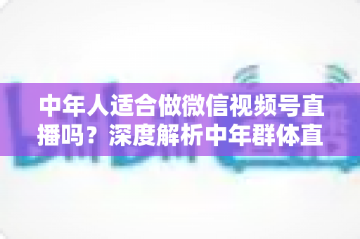 中年人适合做微信视频号直播吗？深度解析中年群体直播创业的优势、挑战与实操指南