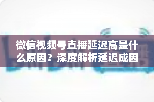 微信视频号直播延迟高是什么原因?深度解析延迟成因与实用优化方案 微信视频号直播延迟高是什么原因?深度解析延迟成因与实用优化方案