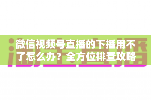 微信视频号直播的下播用不了怎么办？全方位排查攻略与实用解决方案大全