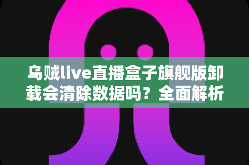 乌贼live直播盒子旗舰版卸载会清除数据吗?全面解析卸载机制、数据保留与备份恢复的实用指南 乌贼live直播盒子旗舰版卸载会清除数据吗?全面解析卸载机制、数据保留与备份恢复的实用指南
