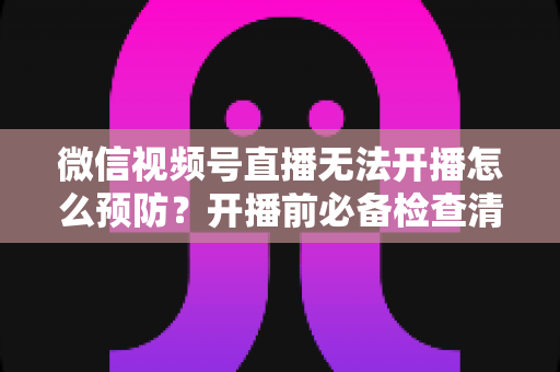 微信视频号直播无法开播怎么预防？开播前必备检查清单与避坑全指南