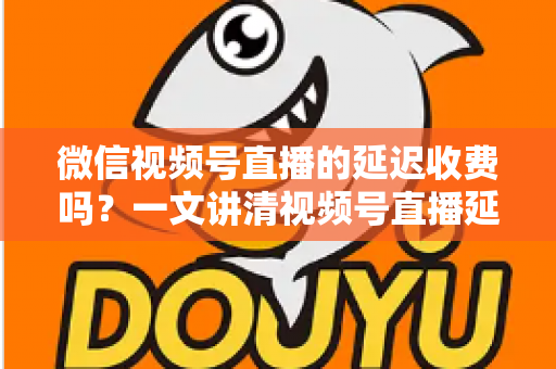 微信视频号直播的延迟收费吗？一文讲清视频号直播延迟原因与费用真相