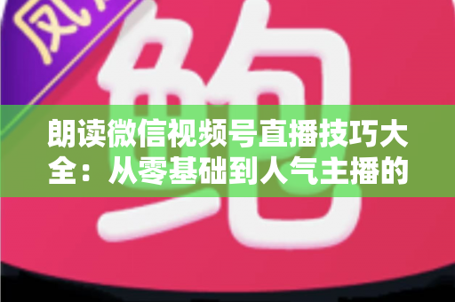 朗读微信视频号直播技巧大全:从零基础到人气主播的实战指南 朗读微信视频号直播技巧大全:从零基础到人气主播的实战指南