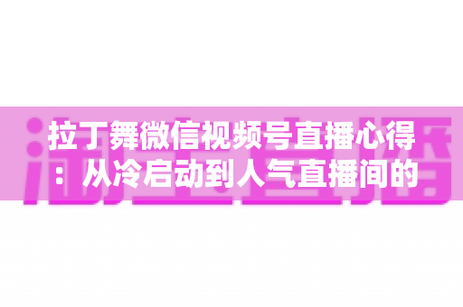 拉丁舞微信视频号直播心得：从冷启动到人气直播间的实战经验全分享