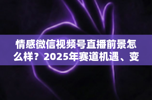 情感微信视频号直播前景怎么样?2025年赛道机遇、变现模式与入局指南全面解析 情感微信视频号直播前景怎么样?2025年赛道机遇、变现模式与入局指南全面解析