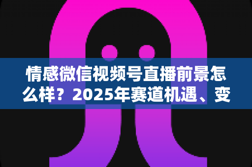 情感微信视频号直播前景怎么样?2025年赛道机遇、变现模式与入局指南全面解析 情感微信视频号直播前景怎么样?2025年赛道机遇、变现模式与入局指南全面解析