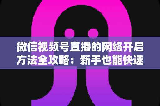 微信视频号直播的网络开启方法全攻略：新手也能快速上手的稳定开播指南
