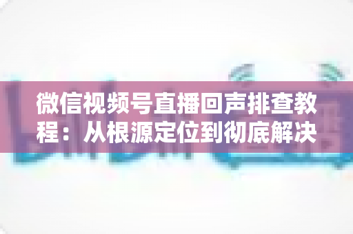 微信视频号直播回声排查教程：从根源定位到彻底解决的实战指南