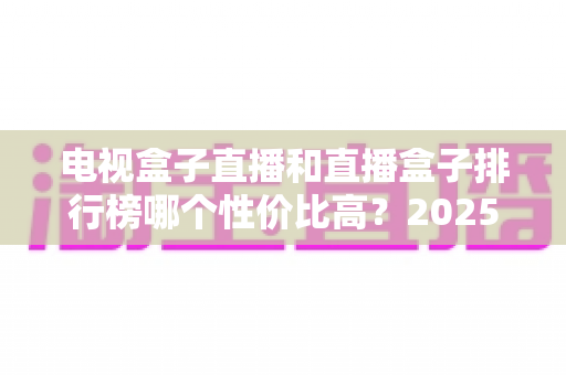 电视盒子直播和直播盒子排行榜哪个性价比高?2025年最全选购指南与深度评测 电视盒子直播和直播盒子排行榜哪个性价比高?2025年最全选购指南与深度评测