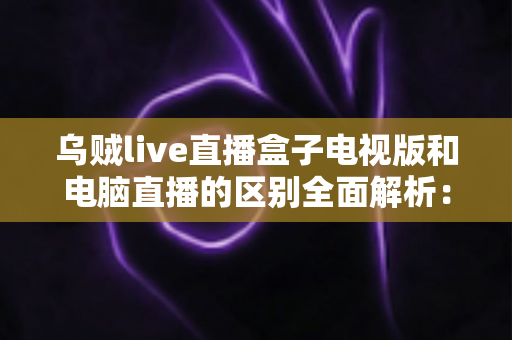 乌贼live直播盒子电视版和电脑直播的区别全面解析：大屏观影与电脑开播，哪一种更适合你的需求？