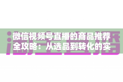 微信视频号直播的商品推荐全攻略：从选品到转化的实战指南