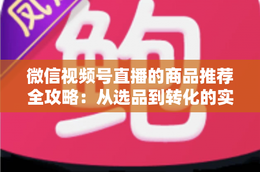 微信视频号直播的商品推荐全攻略：从选品到转化的实战指南