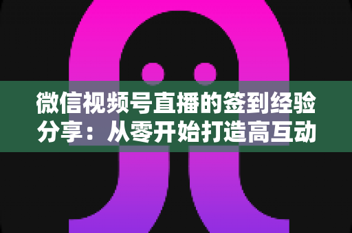 微信视频号直播的签到经验分享：从零开始打造高互动直播间的实战指南