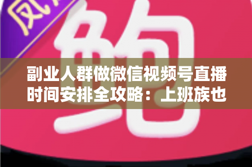 副业人群做微信视频号直播时间安排全攻略：上班族也能高效涨粉变现的科学排播方案