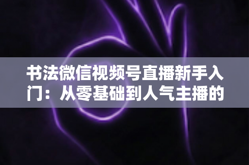 书法微信视频号直播新手入门:从零基础到人气主播的完整指南 书法微信视频号直播新手入门:从零基础到人气主播的完整指南