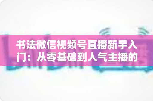 书法微信视频号直播新手入门:从零基础到人气主播的完整指南 书法微信视频号直播新手入门:从零基础到人气主播的完整指南