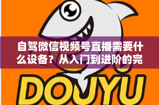 自驾微信视频号直播需要什么设备？从入门到进阶的完整装备清单与选购指南