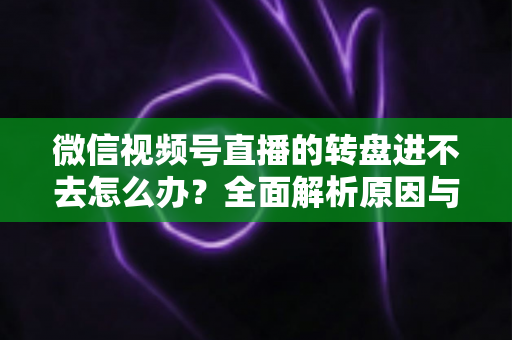 微信视频号直播的转盘进不去怎么办?全面解析原因与高效解决方案指南 微信视频号直播的转盘进不去怎么办?全面解析原因与高效解决方案指南