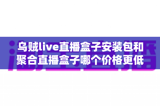 乌贼live直播盒子安装包和聚合直播盒子哪个价格更低?2024最新价格对比与省钱选购全指南 乌贼live直播盒子安装包和聚合直播盒子哪个价格更低?2024最新价格对比与省钱选购全指南