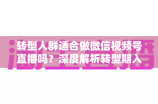 转型人群适合做微信视频号直播吗?深度解析转型期入局视频号直播的优势、挑战与实操指南 转型人群适合做微信视频号直播吗?深度解析转型期入局视频号直播的优势、挑战与实操指南