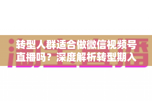 转型人群适合做微信视频号直播吗？深度解析转型期入局视频号直播的优势、挑战与实操指南