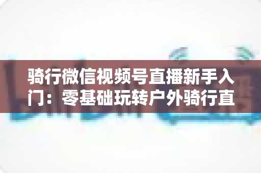 骑行微信视频号直播新手入门:零基础玩转户外骑行直播的完整指南 骑行微信视频号直播新手入门:零基础玩转户外骑行直播的完整指南