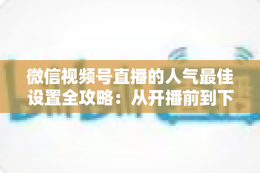 微信视频号直播的人气最佳设置全攻略:从开播前到下播后的完整优化指南 微信视频号直播的人气最佳设置全攻略:从开播前到下播后的完整优化指南