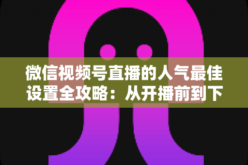 微信视频号直播的人气最佳设置全攻略:从开播前到下播后的完整优化指南 微信视频号直播的人气最佳设置全攻略:从开播前到下播后的完整优化指南