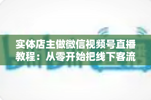 实体店主做微信视频号直播教程:从零开始把线下客流搬进直播间(2025实战指南) 实体店主做微信视频号直播教程:从零开始把线下客流搬进直播间(2025实战指南)