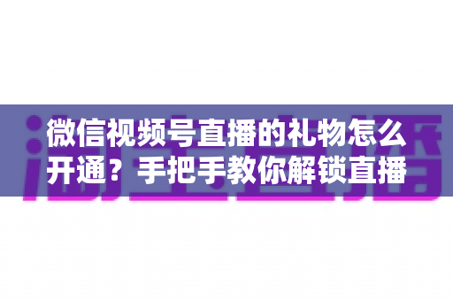 微信视频号直播的礼物怎么开通？手把手教你解锁直播收益，轻松开启变现之旅