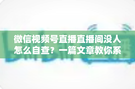 微信视频号直播直播间没人怎么自查?一篇文章教你系统排查并快速提升直播间人气 微信视频号直播直播间没人怎么自查?一篇文章教你系统排查并快速提升直播间人气