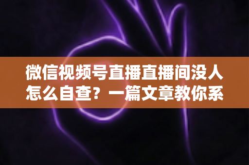 微信视频号直播直播间没人怎么自查？一篇文章教你系统排查并快速提升直播间人气