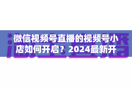 微信视频号直播的视频号小店如何开启？2024最新开通流程与实战运营指南全解析