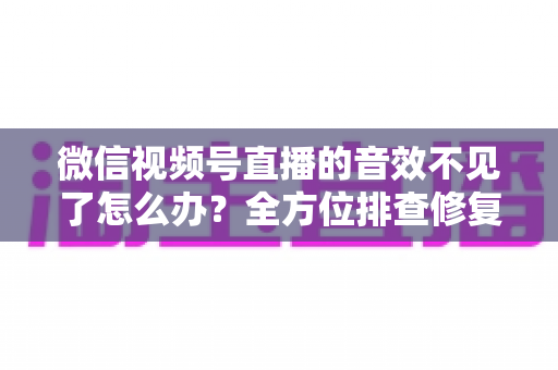 微信视频号直播的音效不见了怎么办？全方位排查修复指南，让你的直播声音瞬间恢复正常