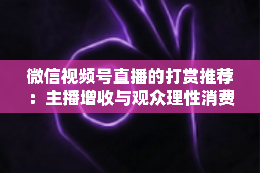 微信视频号直播的打赏推荐:主播增收与观众理性消费的全方位实用指南 微信视频号直播的打赏推荐:主播增收与观众理性消费的全方位实用指南