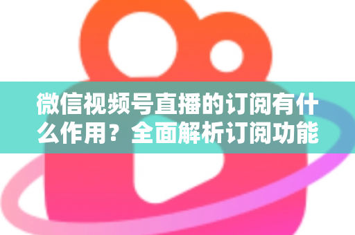 微信视频号直播的订阅有什么作用?全面解析订阅功能的价值与运营技巧 微信视频号直播的订阅有什么作用?全面解析订阅功能的价值与运营技巧