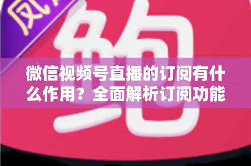 微信视频号直播的订阅有什么作用?全面解析订阅功能的价值与运营技巧 微信视频号直播的订阅有什么作用?全面解析订阅功能的价值与运营技巧