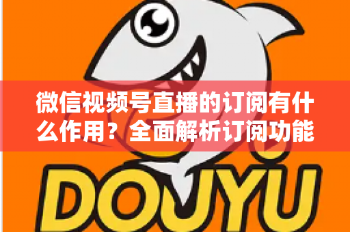 微信视频号直播的订阅有什么作用?全面解析订阅功能的价值与运营技巧 微信视频号直播的订阅有什么作用?全面解析订阅功能的价值与运营技巧