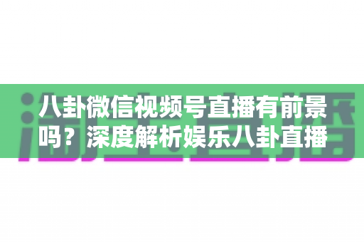 八卦微信视频号直播有前景吗？深度解析娱乐八卦直播的流量红利、合规风险与变现路径