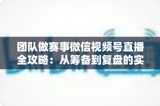 团队做赛事微信视频号直播全攻略：从筹备到复盘的实战运营指南