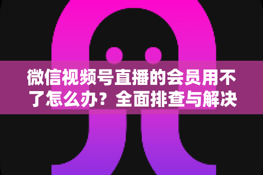 微信视频号直播的会员用不了怎么办?全面排查与解决方案详解指南 微信视频号直播的会员用不了怎么办?全面排查与解决方案详解指南