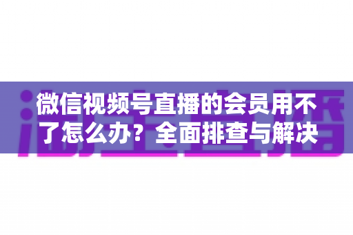 微信视频号直播的会员用不了怎么办?全面排查与解决方案详解指南 微信视频号直播的会员用不了怎么办?全面排查与解决方案详解指南