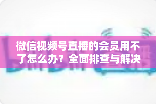 微信视频号直播的会员用不了怎么办?全面排查与解决方案详解指南 微信视频号直播的会员用不了怎么办?全面排查与解决方案详解指南
