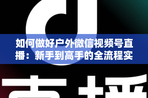 如何做好户外微信视频号直播：新手到高手的全流程实战指南