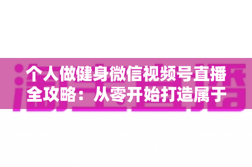 个人做健身微信视频号直播全攻略：从零开始打造属于你的线上健身事业