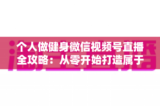 个人做健身微信视频号直播全攻略：从零开始打造属于你的线上健身事业
