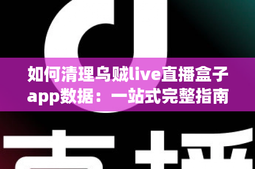 如何清理乌贼live直播盒子app数据：一站式完整指南，轻松释放空间、提升速度、保护隐私