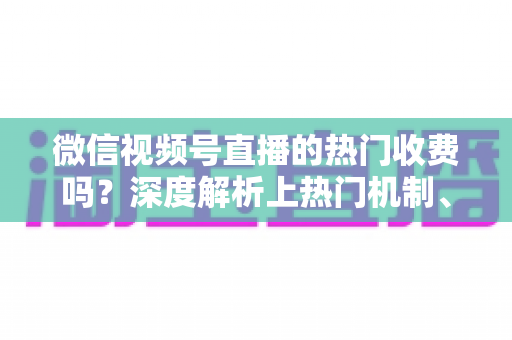 微信视频号直播的热门收费吗?深度解析上热门机制、免费技巧与避坑指南 微信视频号直播的热门收费吗?深度解析上热门机制、免费技巧与避坑指南