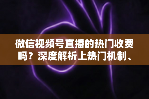 微信视频号直播的热门收费吗？深度解析上热门机制、免费技巧与避坑指南