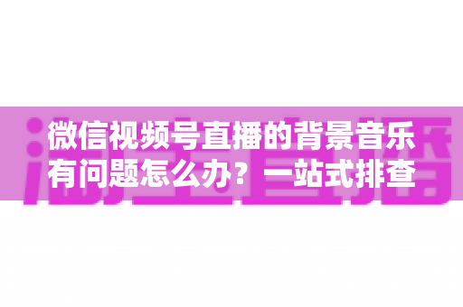 微信视频号直播的背景音乐有问题怎么办？一站式排查修复与音质优化全攻略